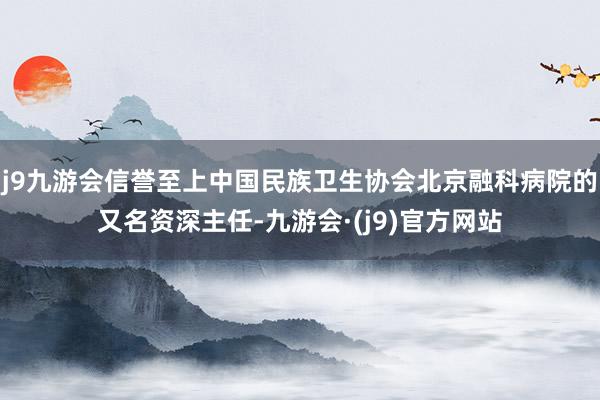 j9九游会信誉至上中国民族卫生协会北京融科病院的又名资深主任-九游会·(j9)官方网站