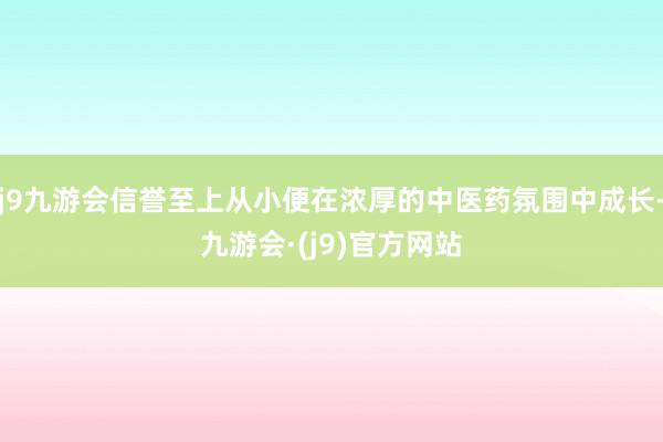 j9九游会信誉至上从小便在浓厚的中医药氛围中成长-九游会·(j9)官方网站