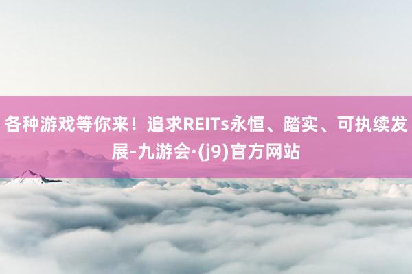各种游戏等你来！追求REITs永恒、踏实、可执续发展-九游会·(j9)官方网站
