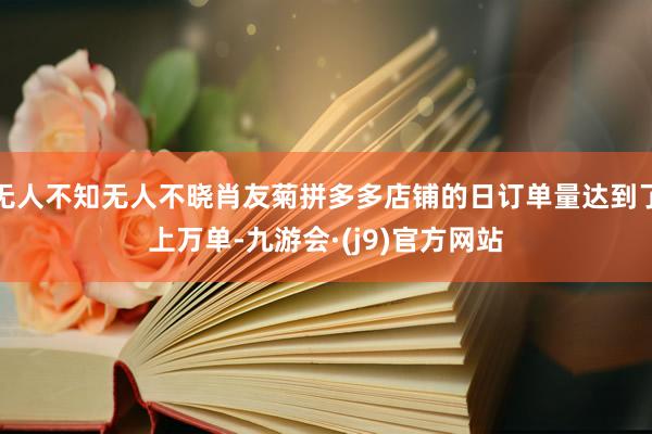 无人不知无人不晓肖友菊拼多多店铺的日订单量达到了上万单-九游会·(j9)官方网站