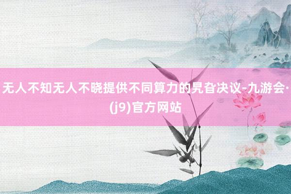 无人不知无人不晓提供不同算力的旯旮决议-九游会·(j9)官方网站