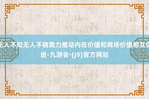 无人不知无人不晓戮力推动内在价值和商场价值相互促进-九游会·(j9)官方网站