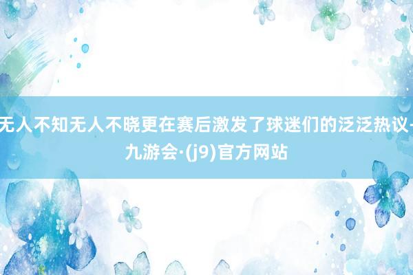 无人不知无人不晓更在赛后激发了球迷们的泛泛热议-九游会·(j9)官方网站