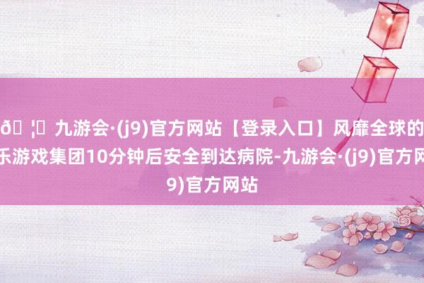 🦄九游会·(j9)官方网站【登录入口】风靡全球的娱乐游戏集团10分钟后安全到达病院-九游会·(j9)官方网站