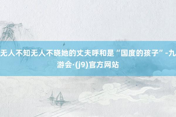 无人不知无人不晓她的丈夫呼和是“国度的孩子”-九游会·(j9)官方网站