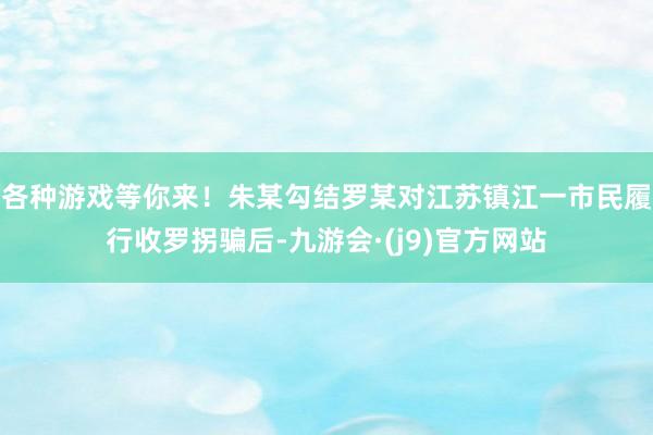 各种游戏等你来！朱某勾结罗某对江苏镇江一市民履行收罗拐骗后-九游会·(j9)官方网站