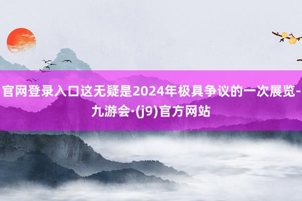 官网登录入口这无疑是2024年极具争议的一次展览-九游会·(j9)官方网站