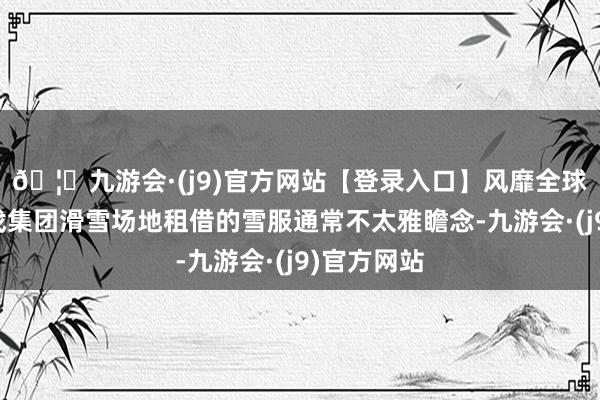 🦄九游会·(j9)官方网站【登录入口】风靡全球的娱乐游戏集团滑雪场地租借的雪服通常不太雅瞻念-九游会·(j9)官方网站
