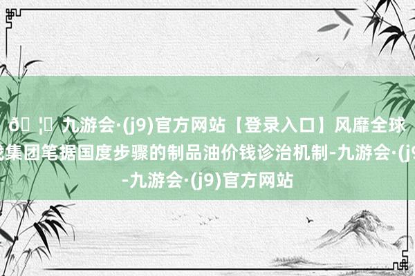 🦄九游会·(j9)官方网站【登录入口】风靡全球的娱乐游戏集团笔据国度步骤的制品油价钱诊治机制-九游会·(j9)官方网站