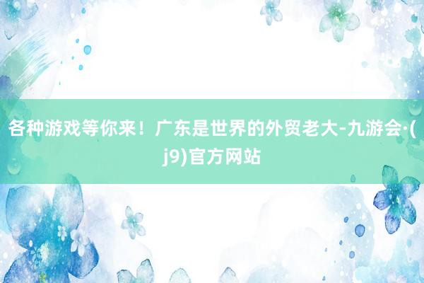 各种游戏等你来！广东是世界的外贸老大-九游会·(j9)官方网站