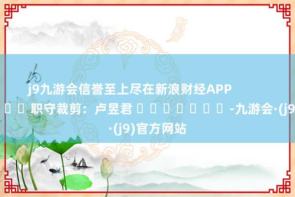 j9九游会信誉至上尽在新浪财经APP            						职守裁剪：卢昱君 							-九游会·(j9)官方网站