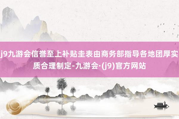 j9九游会信誉至上补贴圭表由商务部指导各地团厚实质合理制定-九游会·(j9)官方网站