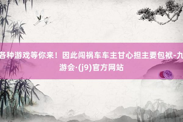 各种游戏等你来！因此闯祸车车主甘心担主要包袱-九游会·(j9)官方网站