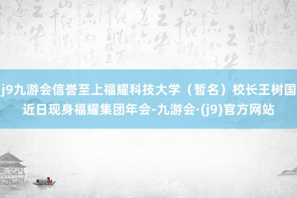 j9九游会信誉至上福耀科技大学（暂名）校长王树国近日现身福耀集团年会-九游会·(j9)官方网站