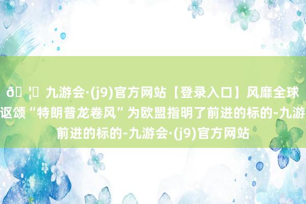 🦄九游会·(j9)官方网站【登录入口】风靡全球的娱乐游戏集团讴颂“特朗普龙卷风”为欧盟指明了前进的标的-九游会·(j9)官方网站