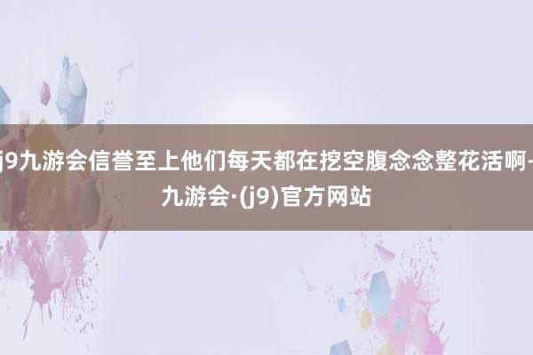 j9九游会信誉至上他们每天都在挖空腹念念整花活啊-九游会·(j9)官方网站