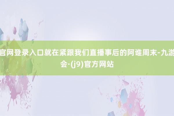 官网登录入口就在紧跟我们直播事后的阿谁周末-九游会·(j9)官方网站