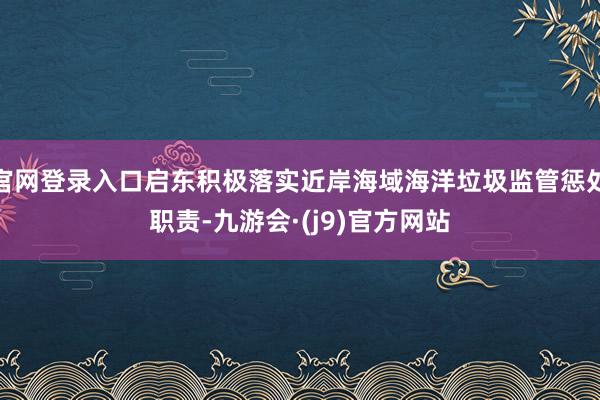 官网登录入口启东积极落实近岸海域海洋垃圾监管惩处职责-九游会·(j9)官方网站