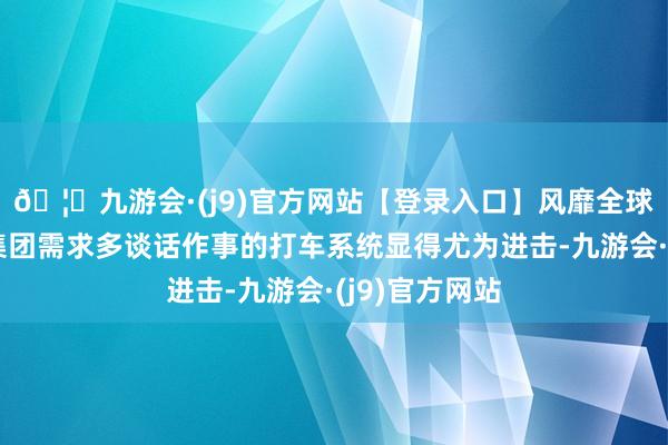 🦄九游会·(j9)官方网站【登录入口】风靡全球的娱乐游戏集团需求多谈话作事的打车系统显得尤为进击-九游会·(j9)官方网站