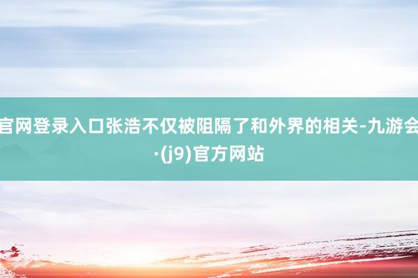 官网登录入口张浩不仅被阻隔了和外界的相关-九游会·(j9)官方网站