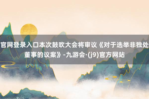 官网登录入口本次鼓吹大会将审议《对于选举非独处董事的议案》-九游会·(j9)官方网站