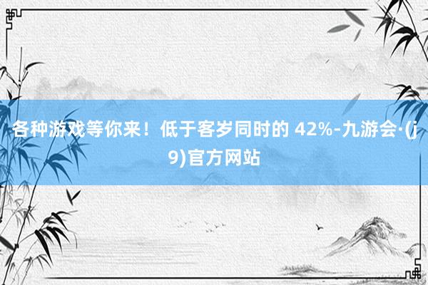 各种游戏等你来！低于客岁同时的 42%-九游会·(j9)官方网站