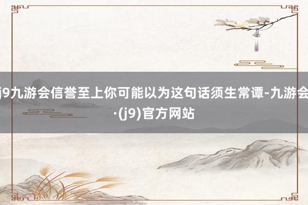 j9九游会信誉至上你可能以为这句话须生常谭-九游会·(j9)官方网站
