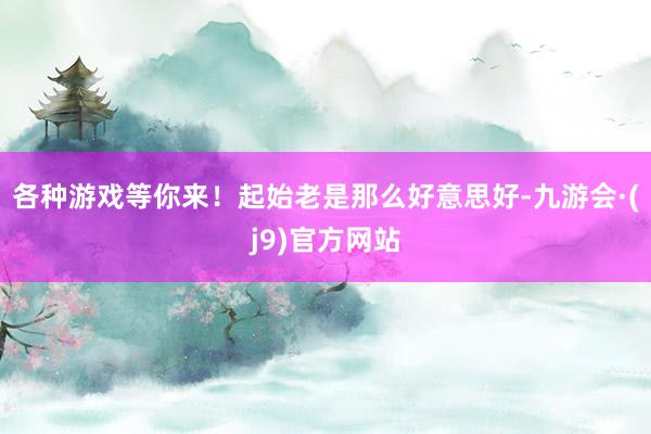 各种游戏等你来！起始老是那么好意思好-九游会·(j9)官方网站