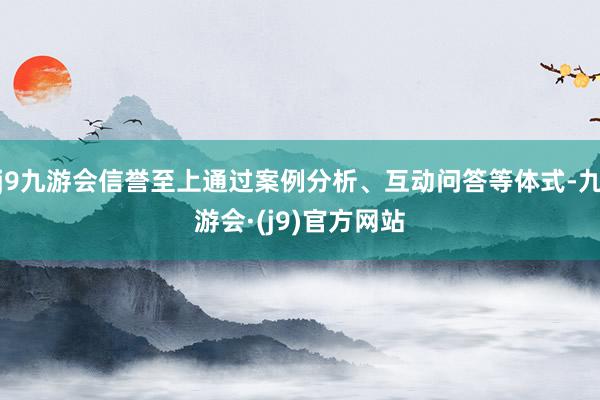 j9九游会信誉至上通过案例分析、互动问答等体式-九游会·(j9)官方网站