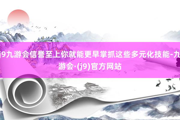 j9九游会信誉至上你就能更早掌抓这些多元化技能-九游会·(j9)官方网站