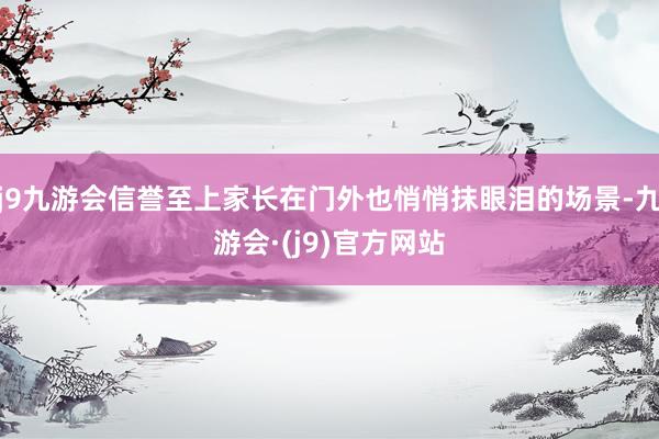 j9九游会信誉至上家长在门外也悄悄抹眼泪的场景-九游会·(j9)官方网站