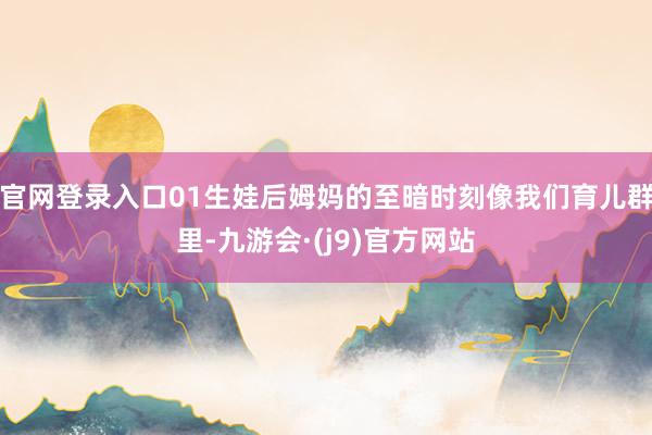 官网登录入口01生娃后姆妈的至暗时刻像我们育儿群里-九游会·(j9)官方网站
