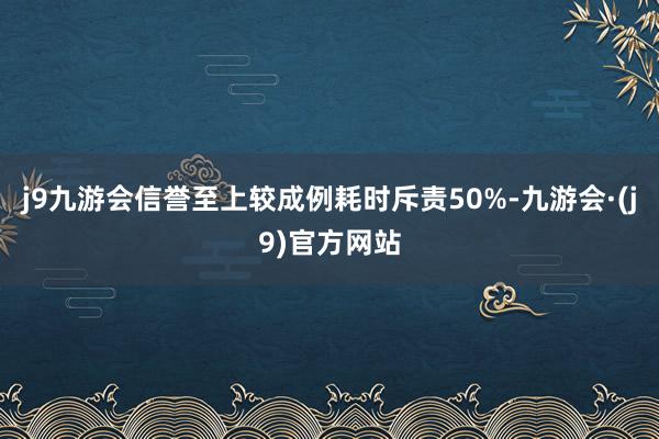 j9九游会信誉至上较成例耗时斥责50%-九游会·(j9)官方网站