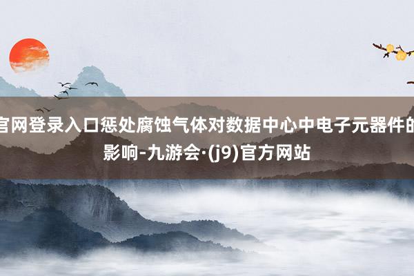 官网登录入口惩处腐蚀气体对数据中心中电子元器件的影响-九游会·(j9)官方网站