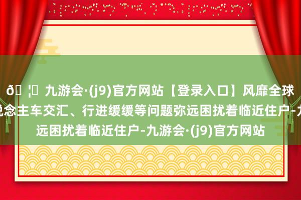 🦄九游会·(j9)官方网站【登录入口】风靡全球的娱乐游戏集团东说念主车交汇、行进缓缓等问题弥远困扰着临近住户-九游会·(j9)官方网站