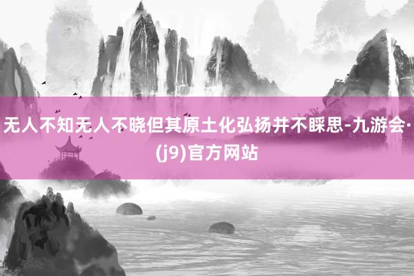 无人不知无人不晓但其原土化弘扬并不睬思-九游会·(j9)官方网站