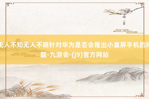 无人不知无人不晓针对华为是否会推出小直屏手机的问题-九游会·(j9)官方网站