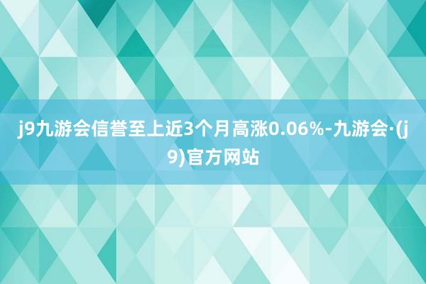 j9九游会信誉至上近3个月高涨0.06%-九游会·(j9)官方网站