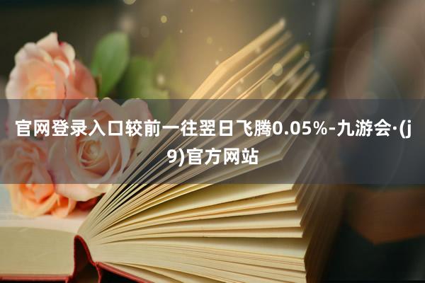 官网登录入口较前一往翌日飞腾0.05%-九游会·(j9)官方网站