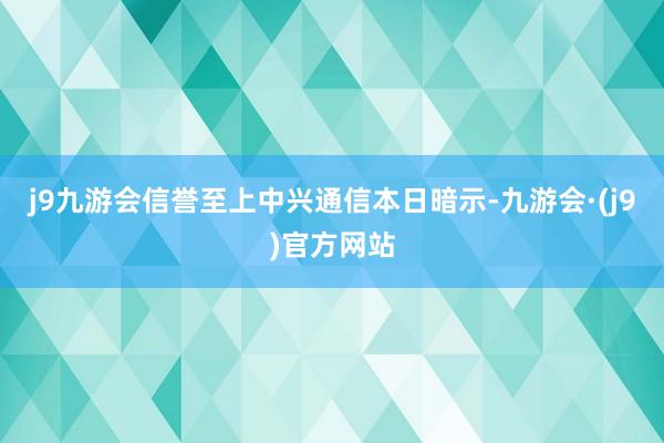j9九游会信誉至上　　中兴通信本日暗示-九游会·(j9)官方网站