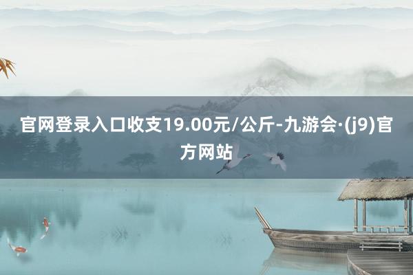 官网登录入口收支19.00元/公斤-九游会·(j9)官方网站