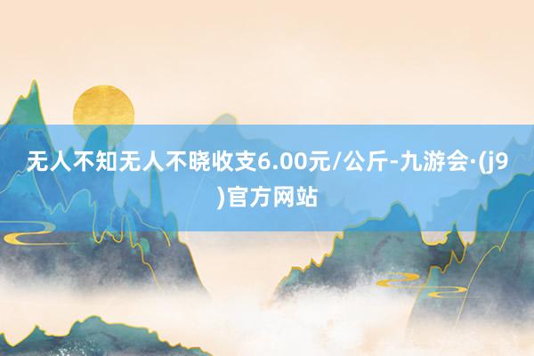 无人不知无人不晓收支6.00元/公斤-九游会·(j9)官方网站