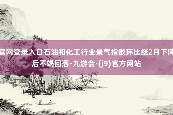 官网登录入口石油和化工行业景气指数环比继2月下降后不竭回落-九游会·(j9)官方网站