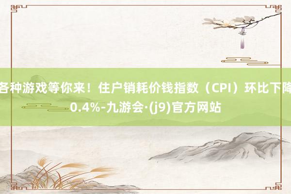 各种游戏等你来！住户销耗价钱指数（CPI）环比下降0.4%-九游会·(j9)官方网站