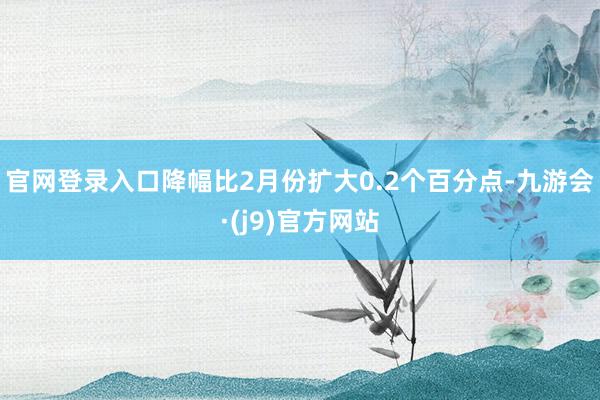 官网登录入口降幅比2月份扩大0.2个百分点-九游会·(j9)官方网站