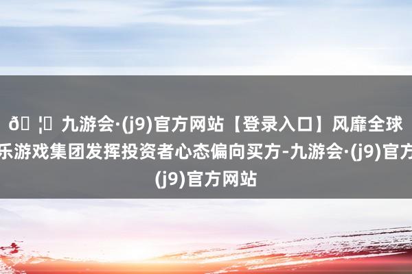 🦄九游会·(j9)官方网站【登录入口】风靡全球的娱乐游戏集团发挥投资者心态偏向买方-九游会·(j9)官方网站