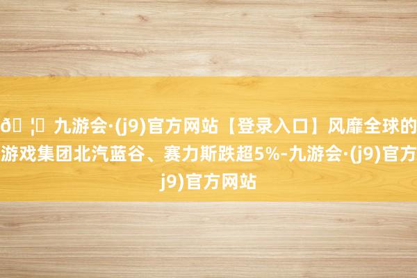 🦄九游会·(j9)官方网站【登录入口】风靡全球的娱乐游戏集团北汽蓝谷、赛力斯跌超5%-九游会·(j9)官方网站