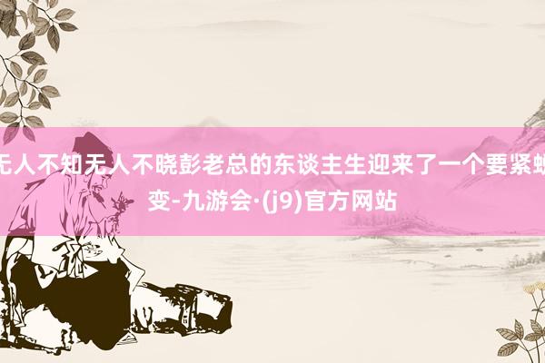 无人不知无人不晓彭老总的东谈主生迎来了一个要紧蜕变-九游会·(j9)官方网站