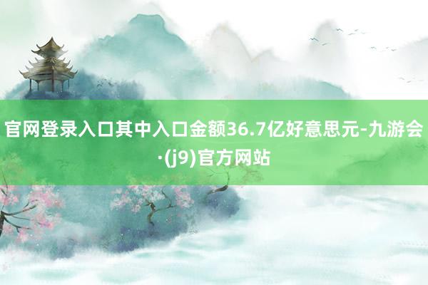 官网登录入口其中入口金额36.7亿好意思元-九游会·(j9)官方网站