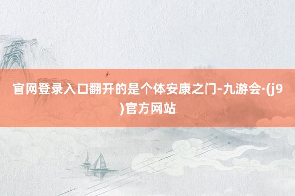 官网登录入口翻开的是个体安康之门-九游会·(j9)官方网站